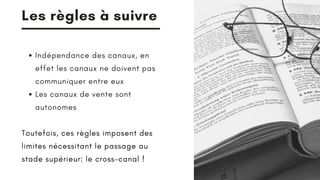 Les règles à suivre
Indépendance des canaux, en
effet les canaux ne doivent pas
communiquer entre eux
Les canaux de vente sont
autonomes
Toutefois, ces règles imposent des
limites nécessitant le passage au
stade supérieur: le cross-canal !
 