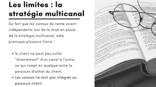 le client ne peut pas surfer
"directement" d'un canal à l'autre,
ce qui rompt en quelque sorte le
parcours d'achat du client;
Les canaux ne sont pas intégrés au
parcours client;
Du fait que les canaux de vente soient
indépendants lors de la mise en place
de la stratégie multicanal, cela
provoque plusieurs freins :
Les limites : la
stratégie multicanal
 