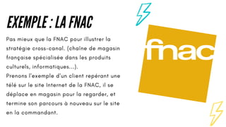EXEMPLE : LA FNAC
Pas mieux que la FNAC pour illustrer la
stratégie cross-canal. (chaîne de magasin
française spécialisée dans les produits
culturels, informatiques...).
Prenons l'exemple d'un client repérant une
télé sur le site Internet de la FNAC, il se
déplace en magasin pour la regarder, et
termine son parcours à nouveau sur le site
en la commandant.
 