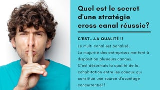 Quel est le secret
d'une stratégie
cross canal réussie?
C'EST...LA QUALITÉ !!
Le multi canal est banalisé.
La majorité des entreprises mettent à
disposition plusieurs canaux.
C’est désormais la qualité de la
cohabitation entre les canaux qui
constitue une source d’avantage
concurrentiel !
 
