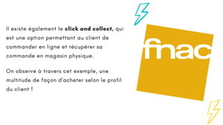 Il existe également le click and collect, qui
est une option permettant au client de
commander en ligne et récupérer sa
commande en magasin physique.
On observe à travers cet exemple, une
multitude de façon d'acheter selon le profil
du client !
 