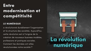 Entre
modernisation et
compétitivité
LE NUMÉRIQUE
a révolutionné durablement l'organisation
et la structure des sociétés. Aujourd'hui,
cette révolution est à l'origine de la
création de nouveaux business modèles,
professions et pratiques sociales.
Comment les données ont-elles
révolutionnées notre société ?
La révolution
numérique
 