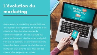 L'évolution du
marketing
Auparavant, le marketing permettait aux
entreprises de segmenter et étudier leurs
clients en fonction des canaux de
commercialisation utilisés. Aujourd'hui,
cette méthode est révolue avec le digital.
Fort de ce constat, les entreprises ont dû
intensifier leurs canaux de distribution et
multiplier leurs efforts pour toucher des
clients plus exigeants et avisés.
 