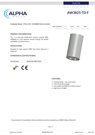 DATASHEET
Small Cell
AW3825-T0-F
Common Name 4 Port, 26", (13.0dBi) Omni Canister
3300-4200MHz 4 Fixed 13.5 360⁰
Frequency Ports Tilt Gain Beamwidth
PRODUCT INFORMATION
This is a four port Psudo-Omni antenna covering 3300-
4200MHz in a 14.6" diameter canister housing. This enables
4x4 MIMO in an Omni antenna.
APPLICATION
Designed for high capacity CBRS sites where high gain is
important.
STANDARD & CERTIFICATIONS
Certification BS EN ISO 9001:2015
FEATURES
Compact design - Low visual impact.
4 Port Psudo Omni design.
This enables 4x4 MIMO in an Omni antenna.
High Gain of 13.0dBi
alphawireless.com
Page 1/7
Publish Date: 26.10.2021 Revision no: 08 (TS-4.1 Col)
The parameters in this specification follow the definitions and recommendations per NGMN P-Basta, Release 9.6.
 
