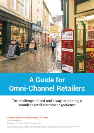 A Guide for
Omni-Channel Retailers
The challenges faced and a way to creating a
seamless retail customer experience
Publisher- Silver Touch Technologies UK Limited
Editor- Disha Kakkad
© Copyright 2015 Silver Touch Technologies UK
All rights reserved. No part of this Guide shall be reproduced, stored in a retrieval system, or transmitted by any means, electronic,
mechanical, photocopying, recording, or otherwise, without written permission from Silver Touch Technologies UK
 