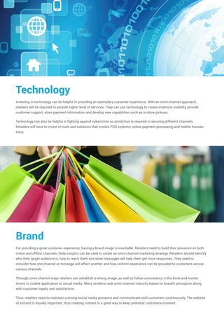 Technology
Investing in technology can be helpful in providing an exemplary customer experience. With an omni-channel approach,
retailers will be required to provide higher level of services. They can use technology to create inventory visibility, provide
customer support, store payment information and develop new capabilities such as in-store pickups.
Technology can also be helpful in fighting against cybercrime as protection is required in securing different channels.
Retailers will have to invest in tools and solutions that involve POS systems, online payment processing and mobile transac-
tions.
Brand
For providing a great customer experience, having a brand image is inevitable. Retailers need to build their presence on both
online and offline channels. Data insights can be used to create an omni-channel marketing strategy. Retailers should identify
who their target audience is, how to reach them and what messages will help them get more responses. They need to
consider how one channel or message will affect another and how uniform experience can be provided to customers across
various channels.
Through omni-channel ways retailers can establish a strong image, as well as follow consistency in the brick-and-mortar
stores to mobile application to social media. Many retailers rank omni-channel maturity based on brand's perception along
with customer loyalty and satisfaction.
Thus, retailers need to maintain a strong social media presence and communicate with customers continuously. The website
of a brand is equally important, thus creating content is a great way to keep potential customers involved.
 