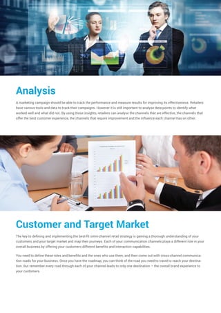 Analysis
A marketing campaign should be able to track the performance and measure results for improving its effectiveness. Retailers
have various tools and data to track their campaigns. However it is still important to analyse data points to identify what
worked well and what did not. By using these insights, retailers can analyse the channels that are effective, the channels that
offer the best customer experience, the channels that require improvement and the influence each channel has on other.
Customer and Target Market
The key to defining and implementing the best-fit omni-channel retail strategy is gaining a thorough understanding of your
customers and your target market and map their journeys. Each of your communication channels plays a different role in your
overall business by offering your customers different benefits and interaction capabilities.
You need to define these roles and benefits and the ones who use them, and then come out with cross-channel communica-
tion roads for your business. Once you have the roadmap, you can think of the road you need to travel to reach your destina-
tion. But remember every road through each of your channel leads to only one destination – the overall brand experience to
your customers.
 
