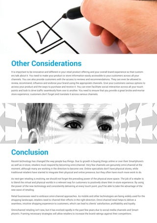 Other Considerations
It is important to be innovative and different in your retail product offering and your overall brand experience so that custom-
ers talk about it. You need to make your product or store information easily accessible to your customers across all your
channels. You can also provide customers with the access to reviews and recommendations. They can even be allowed to
review, recommend, influence and endorse your brand using the appropriate channels. Give your customers various options to
access your product and the ways to purchase and receive it. You can even facilitate social interaction across all your touch
points and look to drive traffic seamlessly from one to another. You need to ensure that you provide a great bricks-and-mortar
store experience; customers don't forget and translate it across various channels.
Conclusion
Recent technology has changed the way people buy things. Due to growth in buying things online or over their Smartphone's
as well as in-store, retailers must respond by becoming omni-channel. Very few channels are genuinely omni-channel at the
moment, although many are working in the direction to become one. Online specialists don't have physical stores, while
traditional retailers have started to integrate their physical and online presence, but they often have much more work to do.
As next-gen retailing is evolving, we should not forget the prevailing power of the physical store space. The job of a retailer is
to blend the virtual and physical worlds in a relevant way for customers to positively share their in-store experience. By using
the power of the new technology and consistently delivering at every touch point, you’ll be able to take the advantage of the
new wave of retailing.
Retail businesses need to embrace omni-channel approaches. As mobile and other technologies are being widely used for the
shopping landscape, retailers need to channel their efforts in the right direction. Omni-channel retail helps to deliver a
seamless, intuitive shopping experience to customers, which can lead to clients' satisfaction, profitability and loyalty.
Omnichannel retailing isn't new, but it has evolved rapidly in the past few years due to social media channels and Smart-
phone's. Framing necessary strategies will allow retailers to increase the brand rakings against their competitors.
 