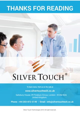 Silver Touch Technologies UK © All right reserved.
THANKS FOR READING
To learn more, Visit us on the web at
www.silvertouchtech.co.uk
Salisbury House, 29 Finsbury Circus, London - EC2M 5QQ
United Kingdom.
Phone : +44 203-872-5140 | Email : info@silvertouchtech.co.uk
 