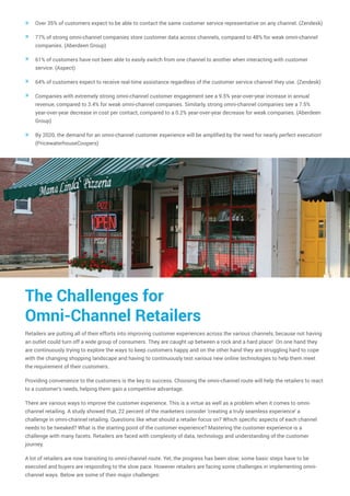 Over 35% of customers expect to be able to contact the same customer service representative on any channel. (Zendesk)
77% of strong omni-channel companies store customer data across channels, compared to 48% for weak omni-channel
companies. (Aberdeen Group)
61% of customers have not been able to easily switch from one channel to another when interacting with customer
service. (Aspect)
64% of customers expect to receive real-time assistance regardless of the customer service channel they use. (Zendesk)
Companies with extremely strong omni-channel customer engagement see a 9.5% year-over-year increase in annual
revenue, compared to 3.4% for weak omni-channel companies. Similarly, strong omni-channel companies see a 7.5%
year-over-year decrease in cost per contact, compared to a 0.2% year-over-year decrease for weak companies. (Aberdeen
Group)
By 2020, the demand for an omni-channel customer experience will be amplified by the need for nearly perfect execution!
(PricewaterhouseCoopers)
»
»
»
»
»
»
The Challenges for
Omni-Channel Retailers
Retailers are putting all of their efforts into improving customer experiences across the various channels, because not having
an outlet could turn off a wide group of consumers. They are caught up between a rock and a hard place! On one hand they
are continuously trying to explore the ways to keep customers happy and on the other hand they are struggling hard to cope
with the changing shopping landscape and having to continuously test various new online technologies to help them meet
the requirement of their customers.
Providing convenience to the customers is the key to success. Choosing the omni-channel route will help the retailers to react
to a customer's needs, helping them gain a competitive advantage.
There are various ways to improve the customer experience. This is a virtue as well as a problem when it comes to omni-
channel retailing. A study showed that, 22 percent of the marketers consider 'creating a truly seamless experience' a
challenge in omni-channel retailing. Questions like what should a retailer focus on? Which specific aspects of each channel
needs to be tweaked? What is the starting point of the customer experience? Mastering the customer experience is a
challenge with many facets. Retailers are faced with complexity of data, technology and understanding of the customer
journey.
A lot of retailers are now transiting to omni-channel route. Yet, the progress has been slow; some basic steps have to be
executed and buyers are responding to the slow pace. However retailers are facing some challenges in implementing omni-
channel ways. Below are some of their major challenges:
 