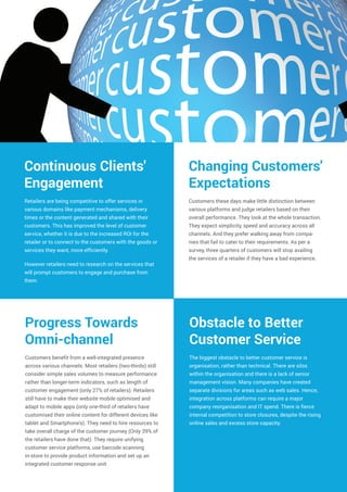 Retailers are being competitive to offer services in
various domains like payment mechanisms, delivery
times or the content generated and shared with their
customers. This has improved the level of customer
service, whether it is due to the increased ROI for the
retailer or to connect to the customers with the goods or
services they want, more efficiently.
However retailers need to research on the services that
will prompt customers to engage and purchase from
them.
Continuous Clients'
Engagement
Changing Customers'
Expectations
Customers these days make little distinction between
various platforms and judge retailers based on their
overall performance. They look at the whole transaction.
They expect simplicity, speed and accuracy across all
channels. And they prefer walking away from compa-
nies that fail to cater to their requirements. As per a
survey, three quarters of customers will stop availing
the services of a retailer if they have a bad experience.
Customers benefit from a well-integrated presence
across various channels. Most retailers (two-thirds) still
consider simple sales volumes to measure performance
rather than longer-term indicators, such as length of
customer engagement (only 27% of retailers). Retailers
still have to make their website mobile optimised and
adapt to mobile apps (only one-third of retailers have
customised their online content for different devices like
tablet and Smartphone's). They need to hire resources to
take overall charge of the customer journey (Only 39% of
the retailers have done that). They require unifying
customer service platforms, use barcode scanning
in-store to provide product information and set up an
integrated customer response unit.
Progress Towards
Omni-channel
Obstacle to Better
Customer Service
The biggest obstacle to better customer service is
organisation, rather than technical. There are silos
within the organisation and there is a lack of senior
management vision. Many companies have created
separate divisions for areas such as web sales. Hence,
integration across platforms can require a major
company reorganisation and IT spend. There is fierce
internal competition to store closures, despite the rising
online sales and excess store capacity.
 