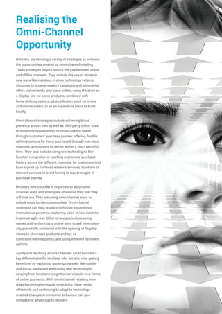 Realising the
Omni-Channel
Opportunity
Retailers are devising a variety of strategies to embrace
the opportunities created by omni-channel retailing.
These strategies help to reduce the gap between online
and offline channels. They include the use of stores in
new ways like installing in-store technology helping
shoppers to browse retailers' catalogue and alternative
offers conveniently, and place orders, using the store as
a display site for some products, combined with
home-delivery options; as a collection point for online
and mobile orders; or as an experience place to build
loyalty.
Omni-channel strategies include achieving broad
presence across own as well as third-party online sites
to maximise opportunities to showcase the brand
through customers' purchase journey; offering flexible
delivery options for items purchased through non-store
channels, and options to deliver within a short period of
time. They also include using new technologies like
location recognition or tracking customers' purchase
history across the different channels, for customers that
have signed up for these retailer's services, to inform of
relevant services or avoid having to repeat stages of
purchase journey.
Retailers now consider it important to adopt omn-
ichannel ways and strategies, otherwise they fear they
will lose out. They are using omni-channel ways to
unlock cross border opportunities. Omni-channel
strategies can help retailers to further expand their
international presence, capturing sales in new markets
in a more agile way. Other strategies include using
owned and/or third-party online sites to sell internation-
ally, potentially combined with the opening of flagship
stores to showcase products and act as
collection/delivery points, and using different fulfilment
options.
Agility and flexibility across channels could become a
key differentiator for retailers, who are also now getting
benefitted by exploiting growing channels like mobile
and social media and embracing new technologies
ranging from location recognition services to new forms
of online payments. With omni-channel retailing, new
ways becoming inevitable, embracing these trends
effectively and continuing to adapt to technology-
enabled changes in consumer behaviour can give
competitive advantage to retailers.
 