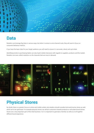 Data
Retailers can leverage Big Data in various ways, but when it comes to omni-channel route, they will want to focus on
consumer behaviour metrics.
If you have the basic data for your target audience, you will need to ensure it is accurate, robust and up-to-date.
Identifying trends in purchasing habits can also lead to better decisions with regards to suppliers, products and the market.
Retailers can even collect statistics on the channels that are more in demand.
Physical Stores
No doubt, there is a greater focus on online and mobile outlets, but retailers should consider brick-and-mortar stores as well,
which are to be optimised. For example physical stores can attract customers towards products or articulate brand stories.
Stores are a very important part of the retail business. So it is important to generate a familiar as well as an all together
different brand experience.
 