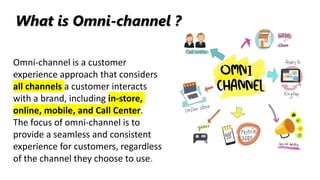 Omni-channel is a customer
experience approach that considers
all channels a customer interacts
with a brand, including in-store,
online, mobile, and Call Center.
The focus of omni-channel is to
provide a seamless and consistent
experience for customers, regardless
of the channel they choose to use.
What is Omni-channel ?
 