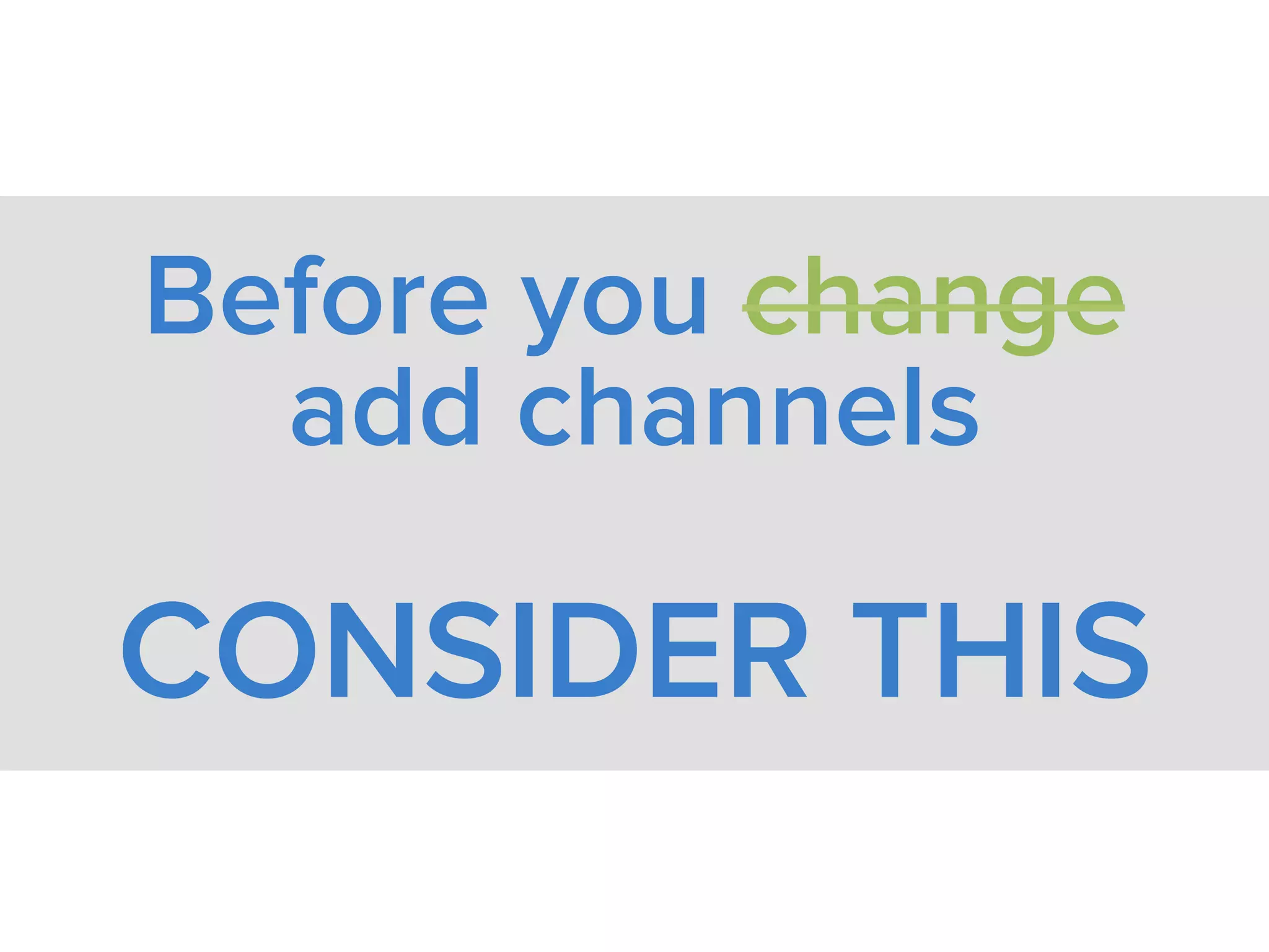 Before you change
add channels
CONSIDER THIS
 