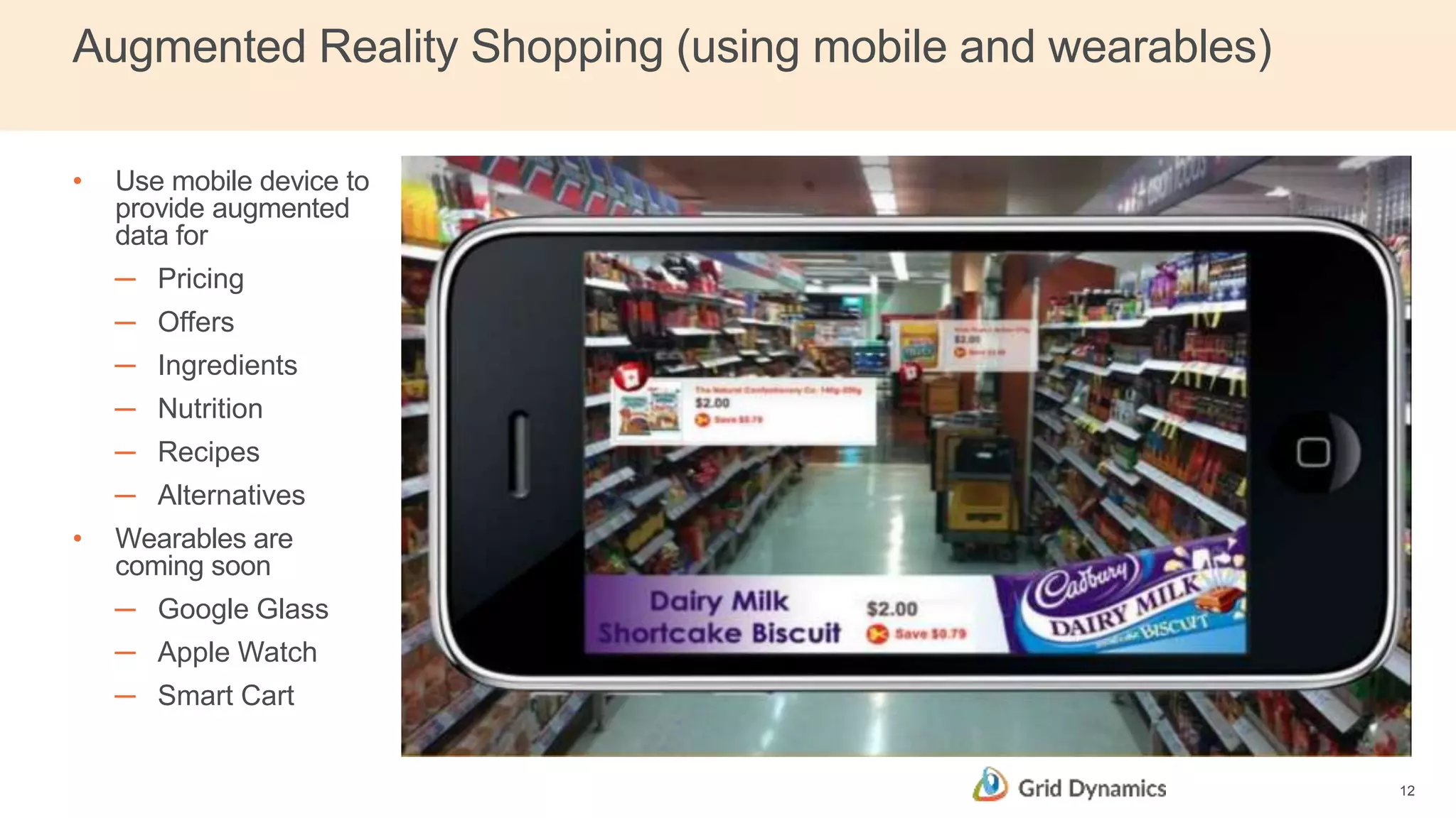 Augmented Reality Shopping (using mobile and wearables)
• Use mobile device to
provide augmented
data for
─ Pricing
─ Offers
─ Ingredients
─ Nutrition
─ Recipes
─ Alternatives
• Wearables are
coming soon
─ Google Glass
─ Apple Watch
─ Smart Cart
12
 