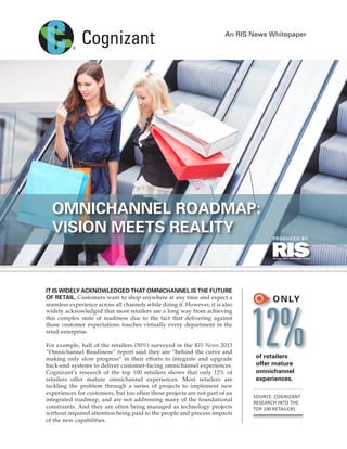 An RIS News Whitepaper
It is widely acknowledged that omnichannel is the future
of retail. Customers want to shop anywhere at any time and expect a
seamless experience across all channels while doing it. However, it is also
widely acknowledged that most retailers are a long way from achieving
this complex state of readiness due to the fact that delivering against
those customer expectations touches virtually every department in the
retail enterprise.
For example, half of the retailers (50%) surveyed in the RIS News 2013
“Omnichannel Readiness” report said they are “behind the curve and
making only slow progress” in their efforts to integrate and upgrade
back-end systems to deliver customer-facing omnichannel experiences.
Cognizant’s research of the top 100 retailers shows that only 12% of
retailers offer mature omnichannel experiences. Most retailers are
tackling the problem through a series of projects to implement new
experiences for customers, but too often these projects are not part of an
integrated roadmap, and are not addressing many of the foundational
constraints. And they are often being managed as technology projects
without required attention being paid to the people and process impacts
of the new capabilities.
Omnichannel Roadmap:
Vision Meets Reality
Only
12%of retailers
offer mature
omnichannel
experiences.
Source: Cognizant
research into the
top 100 retailers
PRODUCED BY
Cognizant_wp3_layout.indd 1 2/18/14 10:30 AM
 