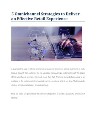 5 Omnichannel Strategies to Deliver
an Effective Retail Experience
A business that lags in offering an interwoven customer experience across touchpoints is likely
to sever ties with their audience. It is not just about maneuvering a customer through the stages
of the sales funnel anymore. It is much more than that! The time demands businesses to be
available to the customers in their desired manner, anywhere, and at any time. That is exactly
what an omnichannel strategy strives to achieve.
Here are some key parameters that work in collaboration to create a successful omnichannel
strategy.
 