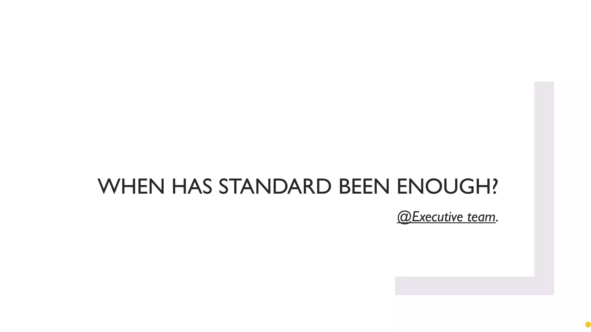 WHEN HAS STANDARD BEEN ENOUGH?
@Executive team.
 