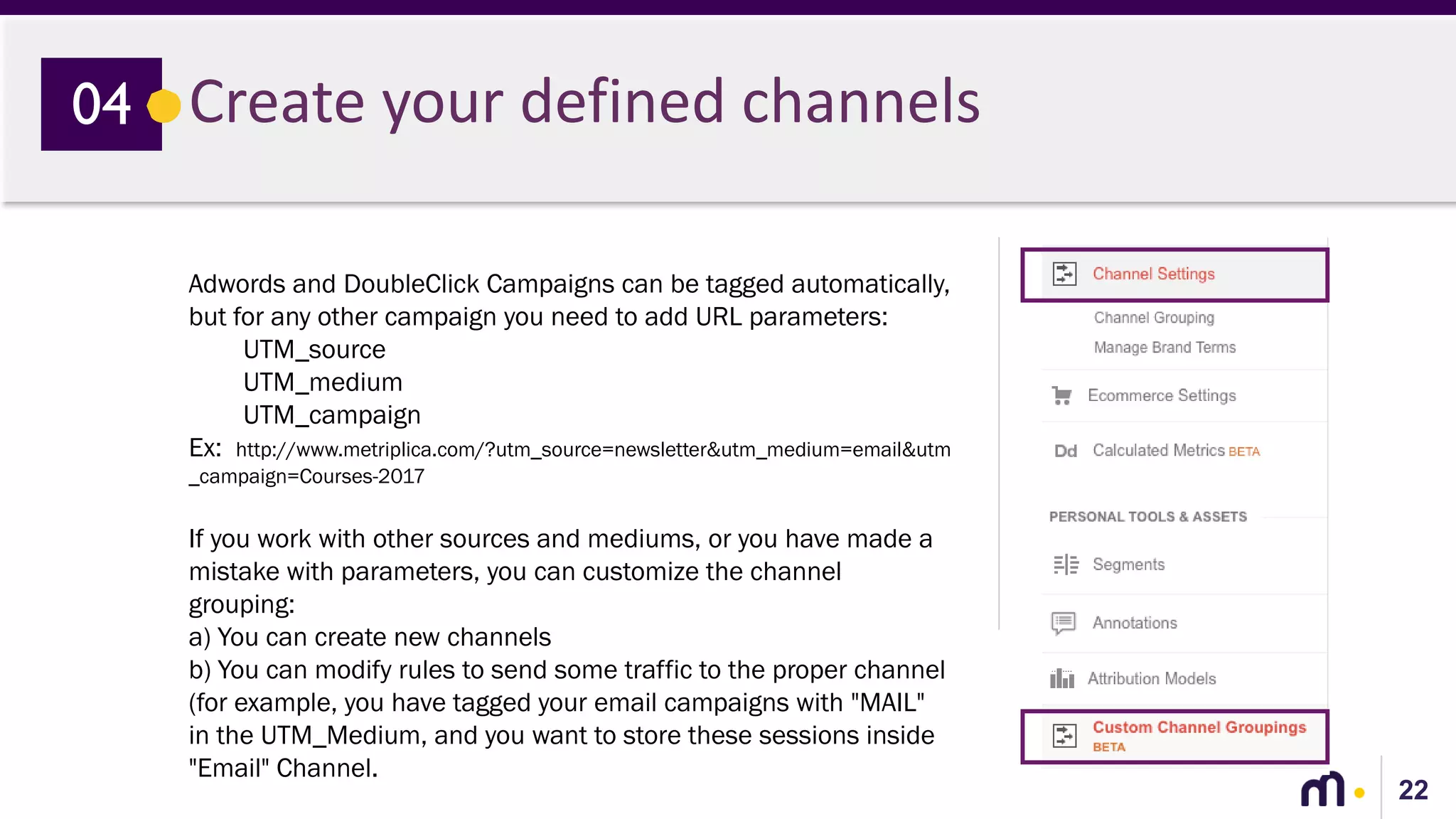 22
Create your defined channels04
Adwords and DoubleClick Campaigns can be tagged automatically,
but for any other campaign you need to add URL parameters:
UTM_source
UTM_medium
UTM_campaign
Ex: http://www.metriplica.com/?utm_source=newsletter&utm_medium=email&utm
_campaign=Courses-2017
If you work with other sources and mediums, or you have made a
mistake with parameters, you can customize the channel
grouping:
a) You can create new channels
b) You can modify rules to send some traffic to the proper channel
(for example, you have tagged your email campaigns with "MAIL"
in the UTM_Medium, and you want to store these sessions inside
"Email" Channel.
 