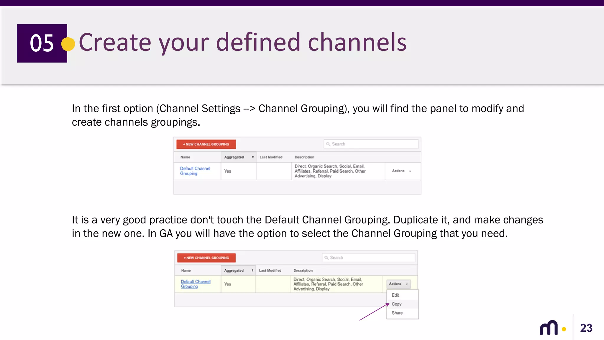 23
Create your defined channels05
In the first option (Channel Settings --> Channel Grouping), you will find the panel to modify and
create channels groupings.
It is a very good practice don't touch the Default Channel Grouping. Duplicate it, and make changes
in the new one. In GA you will have the option to select the Channel Grouping that you need.
 
