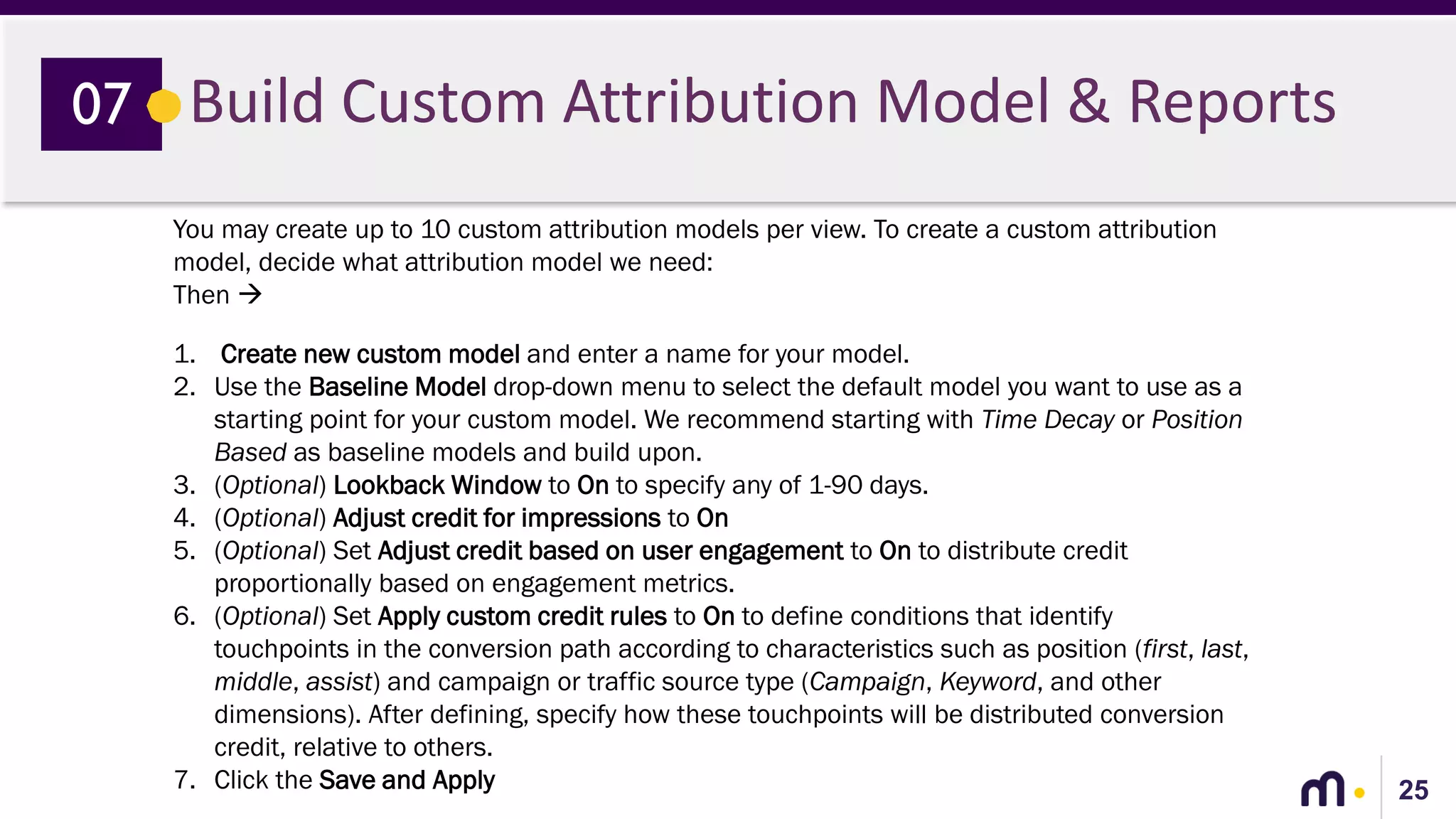 25
Build Custom Attribution Model & Reports07
You may create up to 10 custom attribution models per view. To create a custom attribution
model, decide what attribution model we need:
Then 
1. Create new custom model and enter a name for your model.
2. Use the Baseline Model drop-down menu to select the default model you want to use as a
starting point for your custom model. We recommend starting with Time Decay or Position
Based as baseline models and build upon.
3. (Optional) Lookback Window to On to specify any of 1-90 days.
4. (Optional) Adjust credit for impressions to On
5. (Optional) Set Adjust credit based on user engagement to On to distribute credit
proportionally based on engagement metrics.
6. (Optional) Set Apply custom credit rules to On to define conditions that identify
touchpoints in the conversion path according to characteristics such as position (first, last,
middle, assist) and campaign or traffic source type (Campaign, Keyword, and other
dimensions). After defining, specify how these touchpoints will be distributed conversion
credit, relative to others.
7. Click the Save and Apply
 