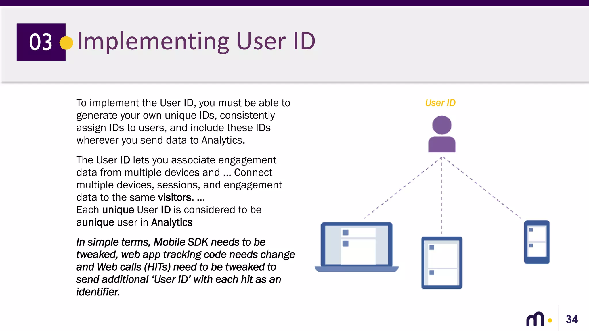 34
Implementing User ID03
To implement the User ID, you must be able to
generate your own unique IDs, consistently
assign IDs to users, and include these IDs
wherever you send data to Analytics.
The User ID lets you associate engagement
data from multiple devices and ... Connect
multiple devices, sessions, and engagement
data to the same visitors. ...
Each unique User ID is considered to be
aunique user in Analytics
In simple terms, Mobile SDK needs to be
tweaked, web app tracking code needs change
and Web calls (HITs) need to be tweaked to
send additional ‘User ID’ with each hit as an
identifier.
User ID
 