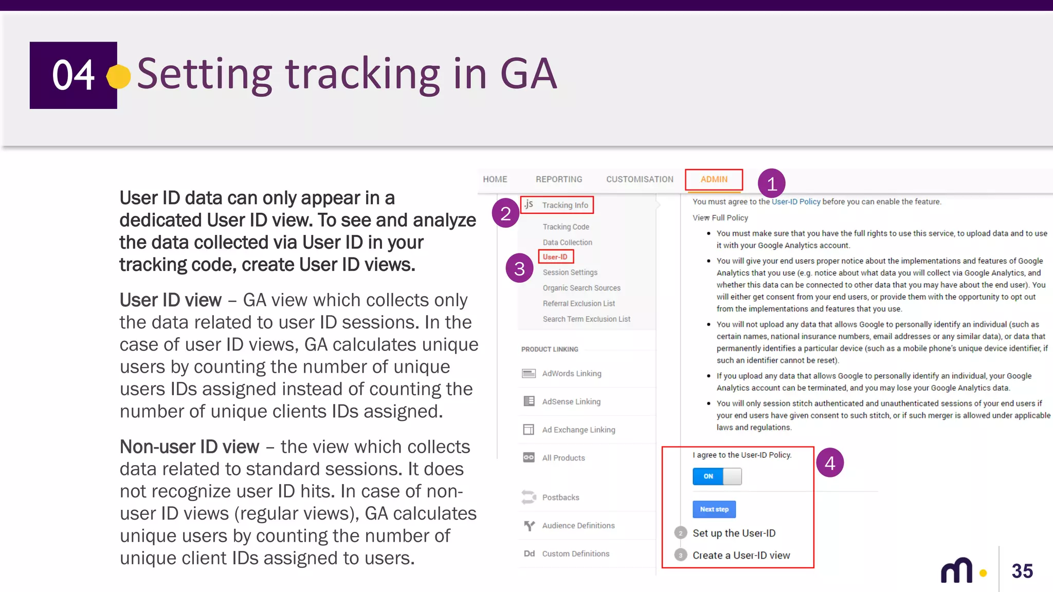 35
Setting tracking in GA04
User ID data can only appear in a
dedicated User ID view. To see and analyze
the data collected via User ID in your
tracking code, create User ID views.
User ID view – GA view which collects only
the data related to user ID sessions. In the
case of user ID views, GA calculates unique
users by counting the number of unique
users IDs assigned instead of counting the
number of unique clients IDs assigned.
Non-user ID view – the view which collects
data related to standard sessions. It does
not recognize user ID hits. In case of non-
user ID views (regular views), GA calculates
unique users by counting the number of
unique client IDs assigned to users.
1
2
3
4
 