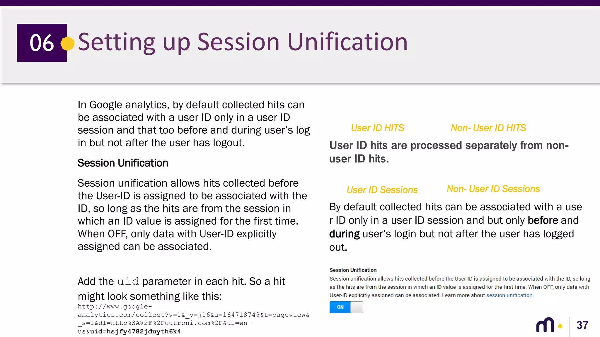37
Setting up Session Unification06
In Google analytics, by default collected hits can
be associated with a user ID only in a user ID
session and that too before and during user’s log
in but not after the user has logout.
Session Unification
Session unification allows hits collected before
the User-ID is assigned to be associated with the
ID, so long as the hits are from the session in
which an ID value is assigned for the first time.
When OFF, only data with User-ID explicitly
assigned can be associated.
Add the uid parameter in each hit. So a hit
might look something like this:
http://www.google-
analytics.com/collect?v=1&_v=j16&a=164718749&t=pageview&
_s=1&dl=http%3A%2F%2Fcutroni.com%2F&ul=en-
us&uid=hsjfy4782jduyth6k4
User ID HITS Non- User ID HITS
User ID Sessions Non- User ID Sessions
User ID hits are processed separately from non-
user ID hits.
By default collected hits can be associated with a use
r ID only in a user ID session and but only before and
during user’s login but not after the user has logged
out.
 