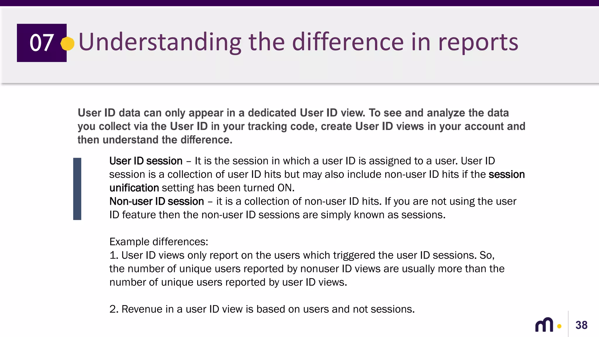 38
Understanding the difference in reports07
User ID data can only appear in a dedicated User ID view. To see and analyze the data
you collect via the User ID in your tracking code, create User ID views in your account and
then understand the difference.
User ID session – It is the session in which a user ID is assigned to a user. User ID
session is a collection of user ID hits but may also include non-user ID hits if the session
unification setting has been turned ON.
Non-user ID session – it is a collection of non-user ID hits. If you are not using the user
ID feature then the non-user ID sessions are simply known as sessions.
Example differences:
1. User ID views only report on the users which triggered the user ID sessions. So,
the number of unique users reported by nonuser ID views are usually more than the
number of unique users reported by user ID views.
2. Revenue in a user ID view is based on users and not sessions.
 
