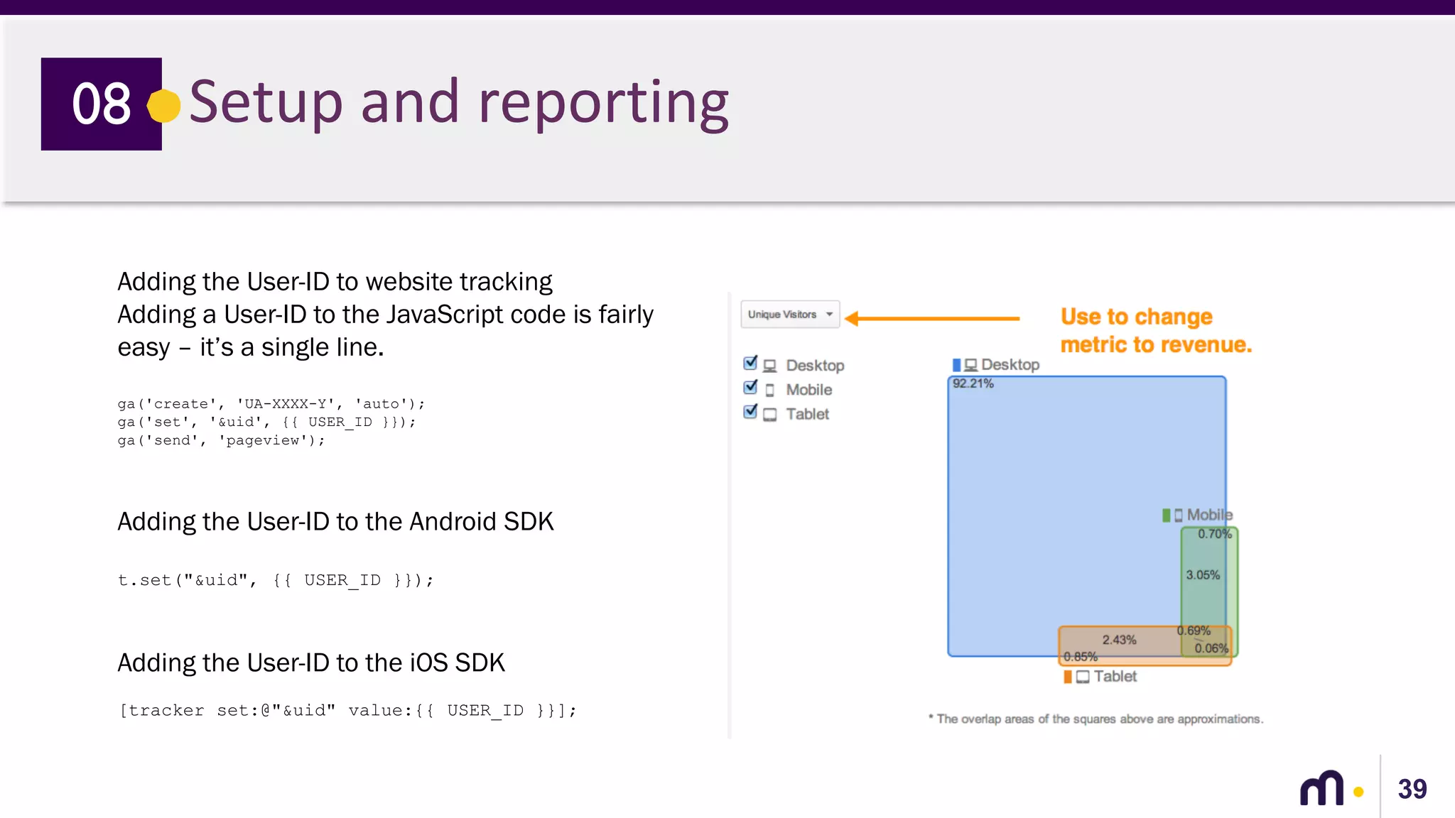 39
Setup and reporting08
Adding the User-ID to website tracking
Adding a User-ID to the JavaScript code is fairly
easy – it’s a single line.
ga('create', 'UA-XXXX-Y', 'auto');
ga('set', '&uid', {{ USER_ID }});
ga('send', 'pageview');
Adding the User-ID to the Android SDK
t.set("&uid", {{ USER_ID }});
Adding the User-ID to the iOS SDK
[tracker set:@"&uid" value:{{ USER_ID }}];
 