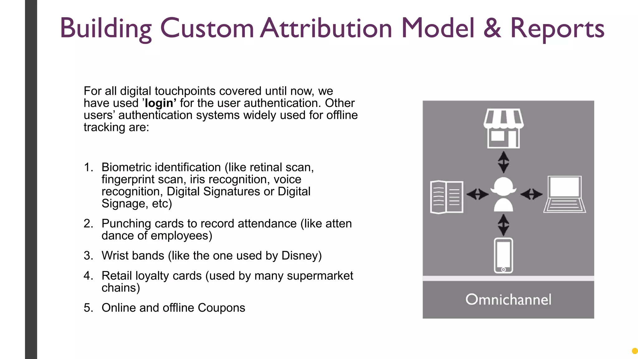 Building Custom Attribution Model & Reports
For all digital touchpoints covered until now, we
have used ’login’ for the user authentication. Other
users’ authentication systems widely used for offline
tracking are:
1. Biometric identification (like retinal scan,
fingerprint scan, iris recognition, voice
recognition, Digital Signatures or Digital
Signage, etc)
2. Punching cards to record attendance (like atten
dance of employees)
3. Wrist bands (like the one used by Disney)
4. Retail loyalty cards (used by many supermarket
chains)
5. Online and offline Coupons
 