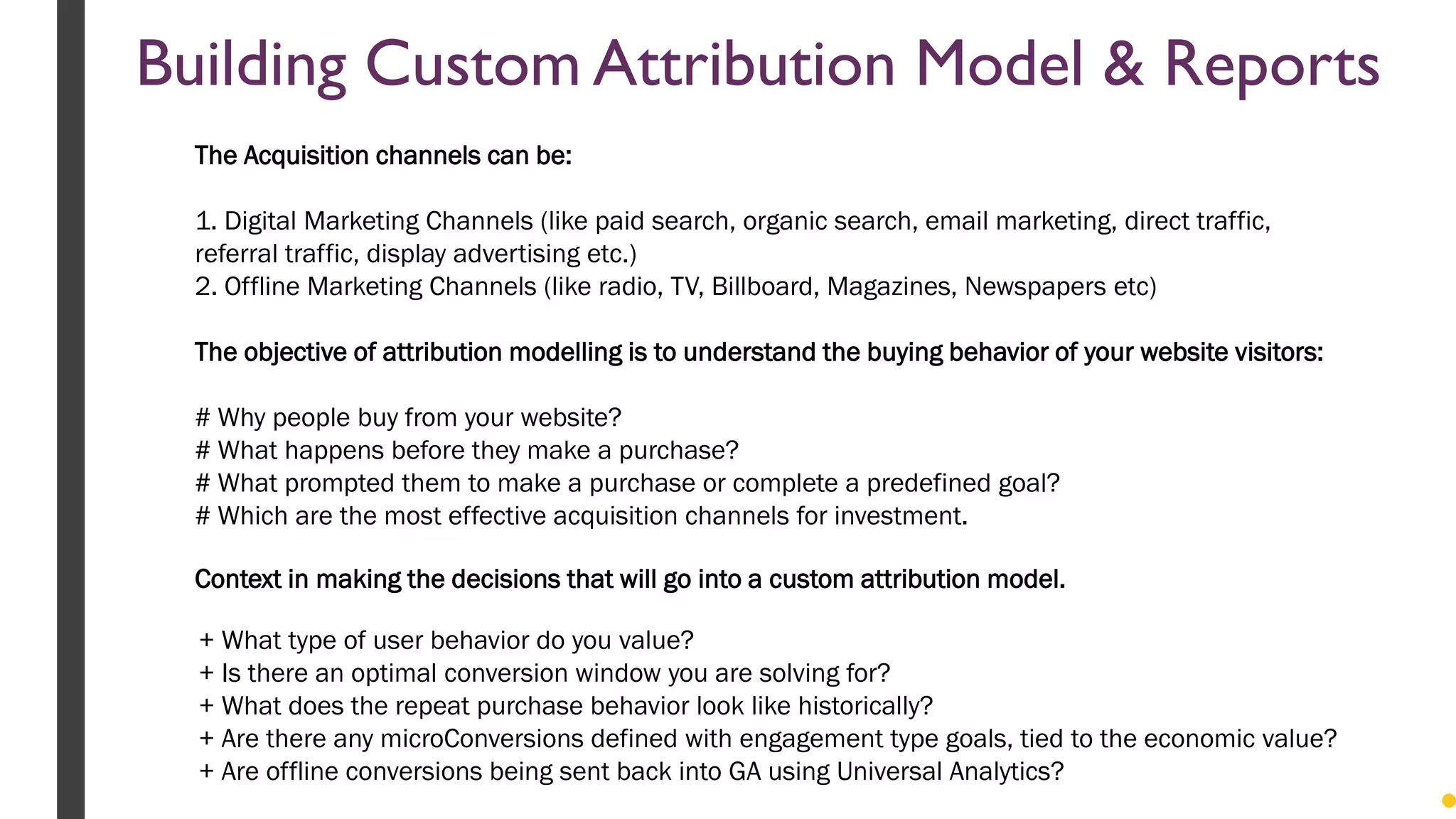+ What type of user behavior do you value?
+ Is there an optimal conversion window you are solving for?
+ What does the repeat purchase behavior look like historically?
+ Are there any microConversions defined with engagement type goals, tied to the economic value?
+ Are offline conversions being sent back into GA using Universal Analytics?
Context in making the decisions that will go into a custom attribution model.
The Acquisition channels can be:
1. Digital Marketing Channels (like paid search, organic search, email marketing, direct traffic,
referral traffic, display advertising etc.)
2. Offline Marketing Channels (like radio, TV, Billboard, Magazines, Newspapers etc)
The objective of attribution modelling is to understand the buying behavior of your website visitors:
# Why people buy from your website?
# What happens before they make a purchase?
# What prompted them to make a purchase or complete a predefined goal?
# Which are the most effective acquisition channels for investment.
Building Custom Attribution Model & Reports
 
