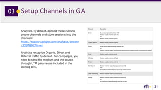 21
Setup Channels in GA03
Analytics, by default, applied these rules to
create channels and store sessions into the
channels:
https://support.google.com/analytics/answer
/3297892?hl=en
Analytics recognize Organic, Direct and
Referral traffic by default. For campaigns, you
need to send the medium and the source
through UTM parameters included in the
landing URL.
 