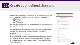 22
Create your defined channels04
Adwords and DoubleClick Campaigns can be tagged automatically,
but for any other campaign you need to add URL parameters:
UTM_source
UTM_medium
UTM_campaign
Ex: http://www.metriplica.com/?utm_source=newsletter&utm_medium=email&utm
_campaign=Courses-2017
If you work with other sources and mediums, or you have made a
mistake with parameters, you can customize the channel
grouping:
a) You can create new channels
b) You can modify rules to send some traffic to the proper channel
(for example, you have tagged your email campaigns with "MAIL"
in the UTM_Medium, and you want to store these sessions inside
"Email" Channel.
 