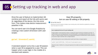 36
Setting up tracking in web and app05
Once the user id feature is implemented, GA
combine and report all the hits with same user
id, regardless of the device, the hits come
from. This makes cross device measurement
possible in GA.
You can send user id to Google Analytics by
creating a new custom dimension (with user
scope):
ga(‘set’, ‘dimension2’,userId);
A standard session turns into a user ID session
when a user ID is assigned to a user. This can
happen when a user login in the middle of a
standard web session.
User ID property –
turn on user ID setting in GA property
 
