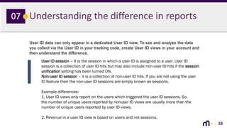 38
Understanding the difference in reports07
User ID data can only appear in a dedicated User ID view. To see and analyze the data
you collect via the User ID in your tracking code, create User ID views in your account and
then understand the difference.
User ID session – It is the session in which a user ID is assigned to a user. User ID
session is a collection of user ID hits but may also include non-user ID hits if the session
unification setting has been turned ON.
Non-user ID session – it is a collection of non-user ID hits. If you are not using the user
ID feature then the non-user ID sessions are simply known as sessions.
Example differences:
1. User ID views only report on the users which triggered the user ID sessions. So,
the number of unique users reported by nonuser ID views are usually more than the
number of unique users reported by user ID views.
2. Revenue in a user ID view is based on users and not sessions.
 