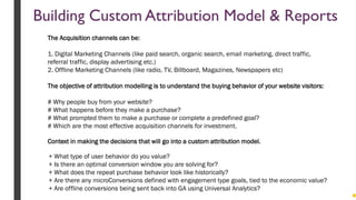 + What type of user behavior do you value?
+ Is there an optimal conversion window you are solving for?
+ What does the repeat purchase behavior look like historically?
+ Are there any microConversions defined with engagement type goals, tied to the economic value?
+ Are offline conversions being sent back into GA using Universal Analytics?
Context in making the decisions that will go into a custom attribution model.
The Acquisition channels can be:
1. Digital Marketing Channels (like paid search, organic search, email marketing, direct traffic,
referral traffic, display advertising etc.)
2. Offline Marketing Channels (like radio, TV, Billboard, Magazines, Newspapers etc)
The objective of attribution modelling is to understand the buying behavior of your website visitors:
# Why people buy from your website?
# What happens before they make a purchase?
# What prompted them to make a purchase or complete a predefined goal?
# Which are the most effective acquisition channels for investment.
Building Custom Attribution Model & Reports
 