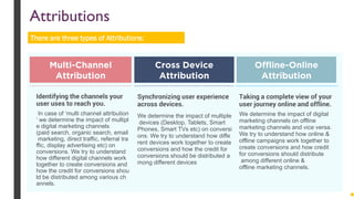 Identifying the channels your
user uses to reach you.
In case of ‘multi channel attribution
’ we determine the impact of multipl
e digital marketing channels
(paid search, organic search, email
marketing, direct traffic, referral tra
ffic, display advertising etc) on
conversions. We try to understand
how different digital channels work
together to create conversions and
how the credit for conversions shou
ld be distributed among various ch
annels.
Synchronizing user experience
across devices.
We determine the impact of multiple
devices (Desktop, Tablets, Smart
Phones, Smart TVs etc) on conversi
ons. We try to understand how diffe
rent devices work together to create
conversions and how the credit for
conversions should be distributed a
mong different devices
Taking a complete view of your
user journey online and offline.
We determine the impact of digital
marketing channels on offline
marketing channels and vice versa.
We try to understand how online &
offline campaigns work together to
create conversions and how credit
for conversions should distribute
among different online &
offline marketing channels.
Multi-Channel
Attribution
Cross Device
Attribution
Offline-Online
Attribution
There are three types of Attributions:
Attributions
 
