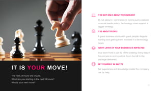 22
IT IS YOUR MOVE!
The next 24 hours are crucial.
What are you starting in the next 24 hours?
What’s your next move?
A great business starts with great people. Regular
training and getting them involved in a technology
future.
IT IS ABOUT PEOPLE
Get experience and knowledge inside the company,
ask for help,
GET YOURSELF IN SAFETY
It’s not about e-commerce or having just a website
or social media policy. Technology must support a
bigger strategy.
IT IS NOT ONLY ABOUT TECHNOLOGY
Your store front is just tip of the iceberg. Every step in
the process is as important. From the bill to the
package delivered.
EVERY LAYER OF YOUR BUSINESS IS IMPACTED
 