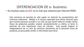 DIFERENCIACION DE e- business:
• En muchos casos un B2C no es más que comercio por Internet PERO:
Este comercio no consiste en sólo copiar en Internet las características del
comercio tradicional. Debido a la masiva capacidad que ofrece Internet para
que muchas personas accedan a un sitio, los que tienen éxito en vender ciertas
líneas de productos pueden ampliar constantemente su oferta, al tener la
atención de una importante masa de clientes. Esto puede implicar la
independencia de un sitio de comercio electrónico de la provisión física de
producto, ya que puede vender o intermediar para otros
 