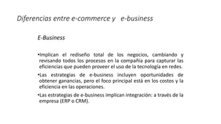 E-Business
•Implican el rediseño total de los negocios, cambiando y
revisando todos los procesos en la compañía para capturar las
eficiencias que pueden proveer el uso de la tecnología en redes.
•Las estrategias de e-business incluyen oportunidades de
obtener ganancias, pero el foco principal está en los costos y la
eficiencia en las operaciones.
•Las estrategias de e-business implican integración: a través de la
empresa (ERP o CRM).
Diferencias entre e-commerce y e-business
 