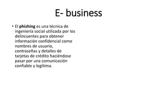 E- business
• El phishing es una técnica de
ingeniería social utilizada por los
delincuentes para obtener
información confidencial como
nombres de usuario,
contraseñas y detalles de
tarjetas de crédito haciéndose
pasar por una comunicación
confiable y legítima.
 
