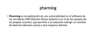 pharming
• Pharming es la explotación de una vulnerabilidad en el software de
los servidores DNS (Domain Name System) o en el de los equipos de
los propios usuarios, que permite a un atacante redirigir un nombre
de dominio (domain name) a otra máquina distinta.
 