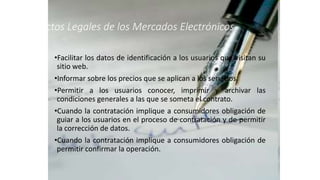 Aspectos Legales de los Mercados Electrónicos
•Facilitar los datos de identificación a los usuarios que visitan su
sitio web.
•Informar sobre los precios que se aplican a los servicios.
•Permitir a los usuarios conocer, imprimir y archivar las
condiciones generales a las que se someta el contrato.
•Cuando la contratación implique a consumidores obligación de
guiar a los usuarios en el proceso de contratación y de permitir
la corrección de datos.
•Cuando la contratación implique a consumidores obligación de
permitir confirmar la operación.
 