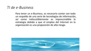 TI de e-Business
Para tener un e-Business, es necesario contar con todo
un respaldo de una serie de tecnologías de información,
así como indiscutiblemente es imprescindible la
estrategia debido a que el empleo del Internet en la
organización es una proposición de alto riesgo.
 