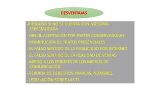 -RIESGOSO SI NO SE CUENTA CON ASESORÍA
ESPECIALIZADA
- DIFÍCIL ACEPTACIÓN POR PARTES CONSERVADORAS
- DISMINUCIÓN DE TRATOS PRESÉNCIALES
- EL FALSO SENTIDO DE LA PUBLICIDAD POR INTERNET
- EL FALSO SENTIDO DE LA REALIDAD DE VENTAS
- MIEDO A LOS ERRORES DE LOS MEDIOS DE
COMUNICACIÓN
- PERDIDA DE DERECHOS, MARCAS, NOMBRES
- LEGISLACIÓN SOBRE LAS TI
DESVENTAJAS
 