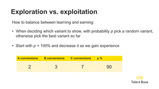 A conversions B conversions C conversions p %
0 0 0 100
A conversions B conversions C conversions p %
1 0 0 99
A conversions B conversions C conversions p %
1 2 3 95
A conversions B conversions C conversions p %
2 3 7 90
Exploration vs. exploitation
How to balance between learning and earning:
• When deciding which variant to show, with probability p pick a random variant,
otherwise pick the best variant so far
• Start with p = 100% and decrease it as we gain experience
 