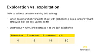 A conversions B conversions C conversions p %
0 0 0 100
A conversions B conversions C conversions p %
1 0 0 99
A conversions B conversions C conversions p %
1 2 3 95
A conversions B conversions C conversions p %
2 3 7 90
A conversions B conversions C conversions p %
4 5 14 80
Exploration vs. exploitation
How to balance between learning and earning:
• When deciding which variant to show, with probability p pick a random variant,
otherwise pick the best variant so far
• Start with p = 100% and decrease it as we gain experience
 