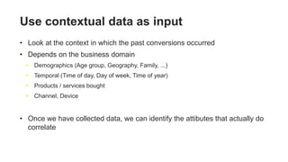 Use contextual data as input
• Look at the context in which the past conversions occurred
• Depends on the business domain
• Demographics (Age group, Geography, Family, ...)
• Temporal (Time of day, Day of week, Time of year)
• Products / services bought
• Channel, Device
• Once we have collected data, we can identify the attibutes that actually do
correlate
 